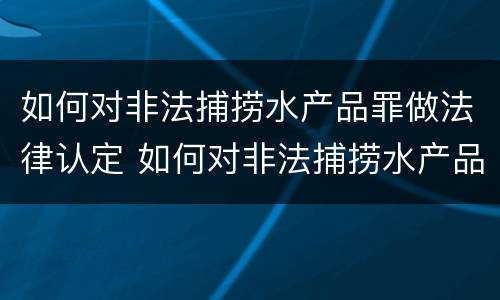 如何对非法捕捞水产品罪做法律认定 如何对非法捕捞水产品罪做法律认定和处罚