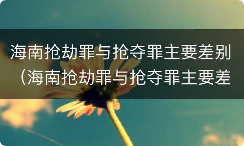 海南抢劫罪与抢夺罪主要差别（海南抢劫罪与抢夺罪主要差别是什么）