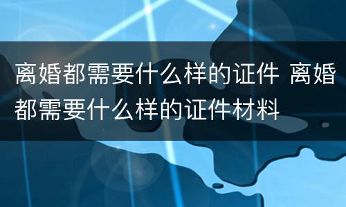 离婚都需要什么样的证件 离婚都需要什么样的证件材料