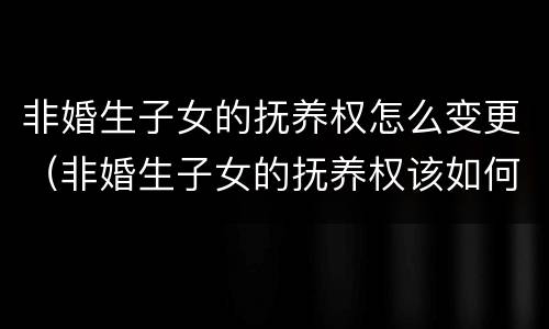 非婚生子女的抚养权怎么变更（非婚生子女的抚养权该如何起诉）