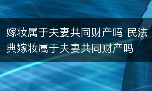 嫁妆属于夫妻共同财产吗 民法典嫁妆属于夫妻共同财产吗