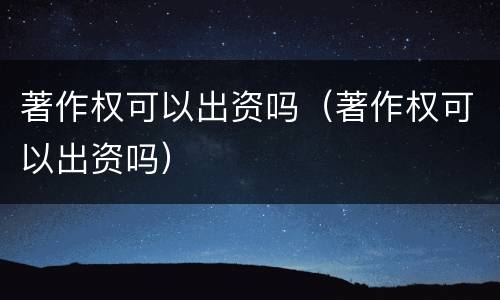 著作权可以出资吗（著作权可以出资吗）