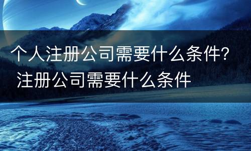 个人注册公司需要什么条件？ 注册公司需要什么条件