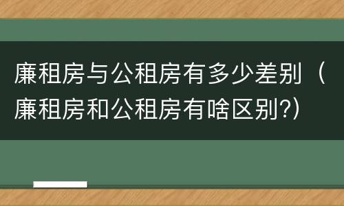 廉租房与公租房有多少差别（廉租房和公租房有啥区别?）