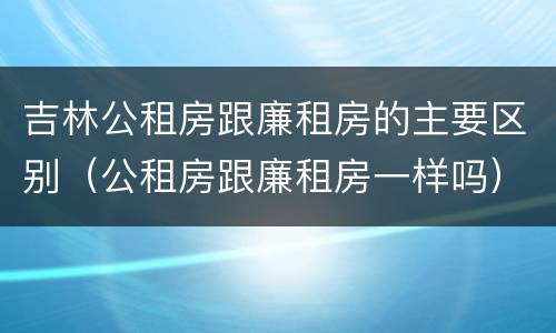 吉林公租房跟廉租房的主要区别（公租房跟廉租房一样吗）