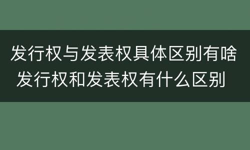 发行权与发表权具体区别有啥 发行权和发表权有什么区别