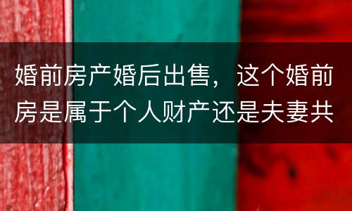 婚前房产婚后出售，这个婚前房是属于个人财产还是夫妻共同财产