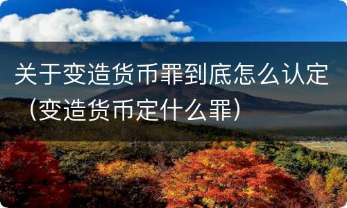 关于变造货币罪到底怎么认定（变造货币定什么罪）