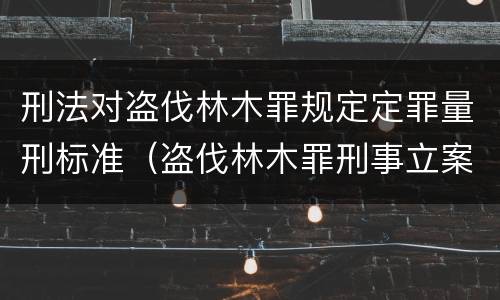 刑法对盗伐林木罪规定定罪量刑标准（盗伐林木罪刑事立案标准）