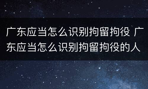 广东应当怎么识别拘留拘役 广东应当怎么识别拘留拘役的人