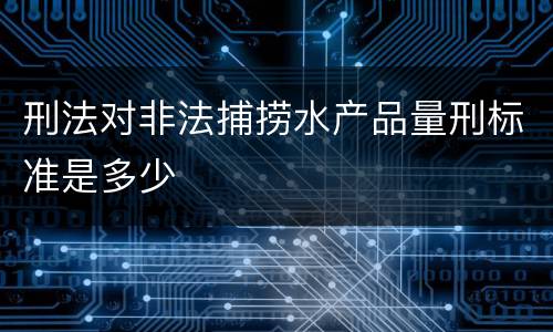 刑法对非法捕捞水产品量刑标准是多少