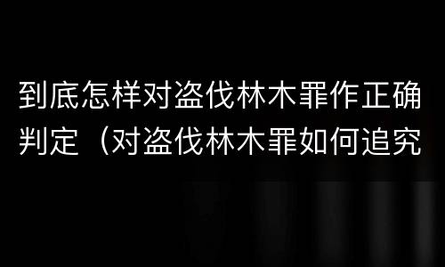 到底怎样对盗伐林木罪作正确判定（对盗伐林木罪如何追究法律责任）