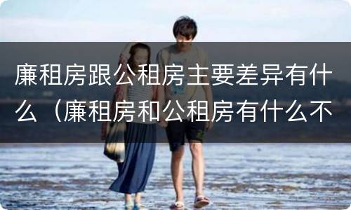 廉租房跟公租房主要差异有什么（廉租房和公租房有什么不同）