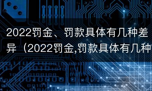 2022罚金、罚款具体有几种差异（2022罚金,罚款具体有几种差异呢）