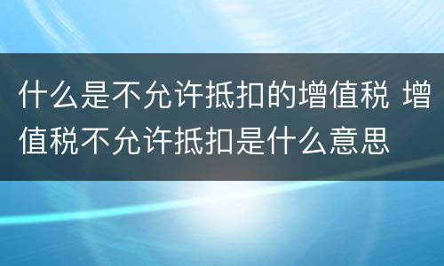 什么是不允许抵扣的增值税 增值税不允许抵扣是什么意思