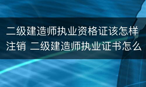 二级建造师执业资格证该怎样注销 二级建造师执业证书怎么注销