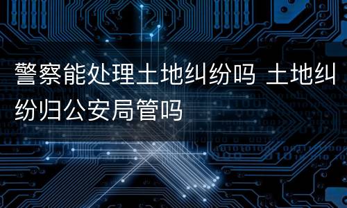 警察能处理土地纠纷吗 土地纠纷归公安局管吗