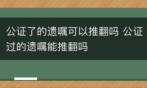 公证了的遗嘱可以推翻吗 公证过的遗嘱能推翻吗