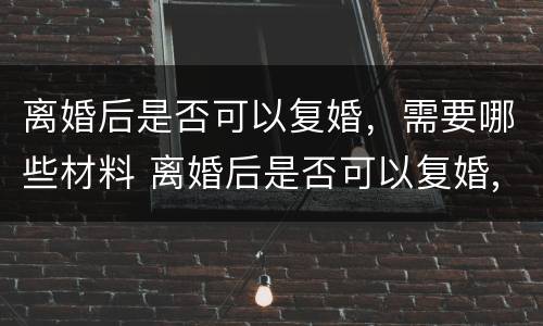 离婚后是否可以复婚，需要哪些材料 离婚后是否可以复婚,需要哪些材料呢