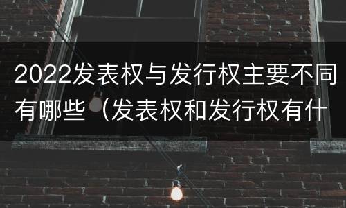 2022发表权与发行权主要不同有哪些（发表权和发行权有什么区别）