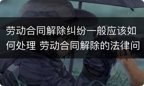 劳动合同解除纠纷一般应该如何处理 劳动合同解除的法律问题