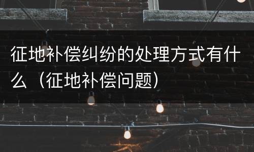 征地补偿纠纷的处理方式有什么（征地补偿问题）