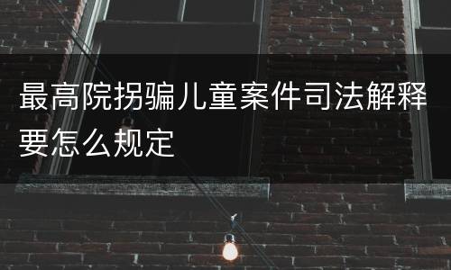 最高院拐骗儿童案件司法解释要怎么规定