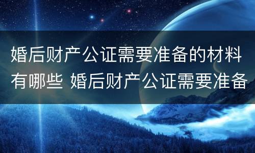 婚后财产公证需要准备的材料有哪些 婚后财产公证需要准备什么资料