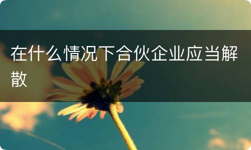 在什么情况下合伙企业应当解散