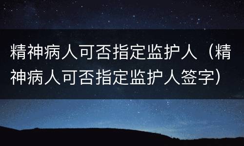 精神病人可否指定监护人（精神病人可否指定监护人签字）