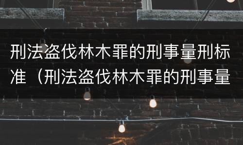 刑法盗伐林木罪的刑事量刑标准（刑法盗伐林木罪的刑事量刑标准是多少）