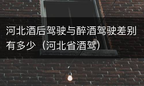 河北酒后驾驶与醉酒驾驶差别有多少（河北省酒驾）