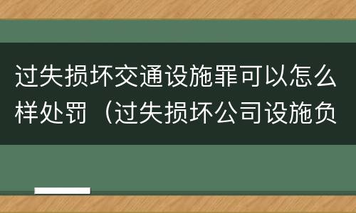 过失损坏交通设施罪可以怎么样处罚（过失损坏公司设施负什么责任）