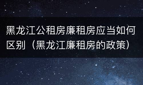 黑龙江公租房廉租房应当如何区别（黑龙江廉租房的政策）