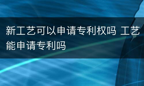 新工艺可以申请专利权吗 工艺能申请专利吗