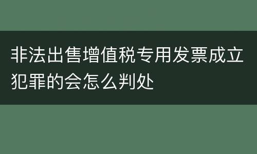 非法出售增值税专用发票成立犯罪的会怎么判处