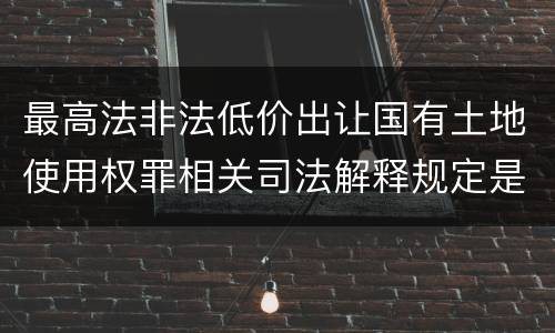 最高法非法低价出让国有土地使用权罪相关司法解释规定是什么