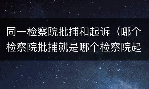 同一检察院批捕和起诉（哪个检察院批捕就是哪个检察院起诉吗）