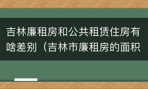 吉林廉租房和公共租赁住房有啥差别（吉林市廉租房的面积一般多大）
