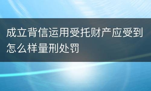 成立背信运用受托财产应受到怎么样量刑处罚