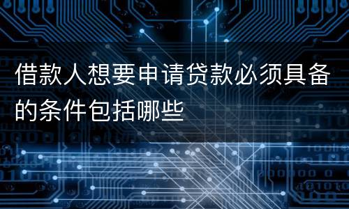 借款人想要申请贷款必须具备的条件包括哪些