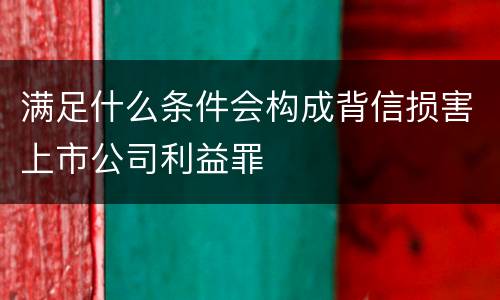 满足什么条件会构成背信损害上市公司利益罪