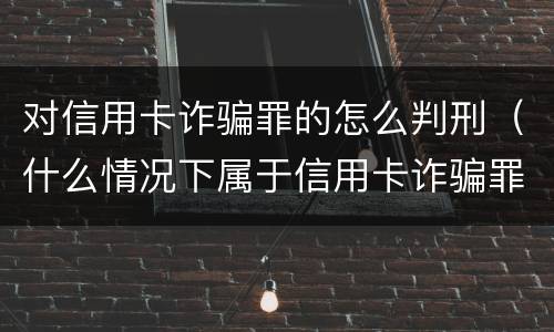 对信用卡诈骗罪的怎么判刑（什么情况下属于信用卡诈骗罪）
