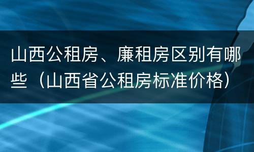 山西公租房、廉租房区别有哪些（山西省公租房标准价格）