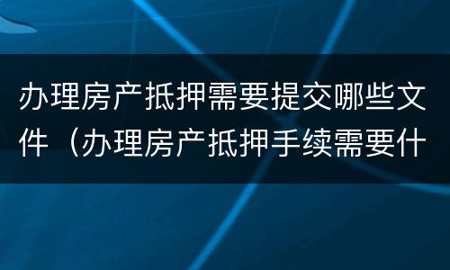 办理房产抵押需要提交哪些文件（办理房产抵押手续需要什么）