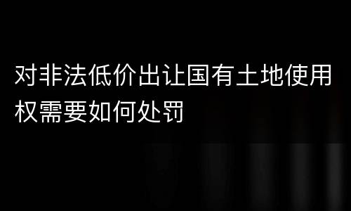 对非法低价出让国有土地使用权需要如何处罚