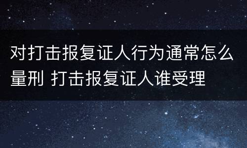 对打击报复证人行为通常怎么量刑 打击报复证人谁受理