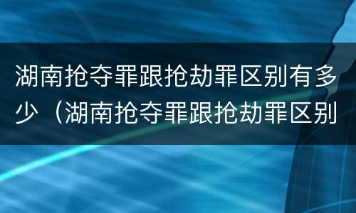 湖南抢夺罪跟抢劫罪区别有多少（湖南抢夺罪跟抢劫罪区别有多少金额）