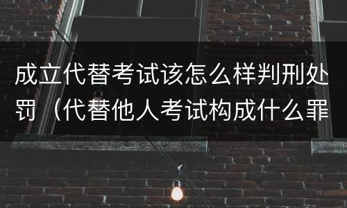 成立代替考试该怎么样判刑处罚（代替他人考试构成什么罪）