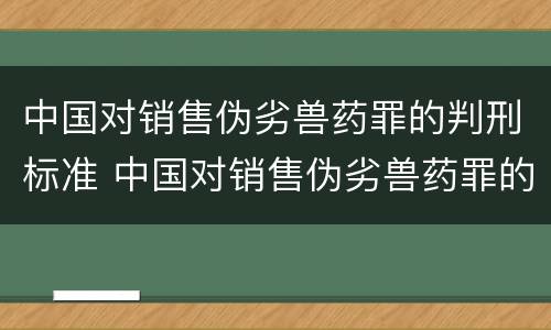 中国对销售伪劣兽药罪的判刑标准 中国对销售伪劣兽药罪的判刑标准是